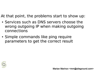 At that point, the problems start to show up:
● Services such as DNS servers choose the
wrong outgoing IP when making outgoing
connections
● Simple commands like ping require
parameters to get the correct result
Marian Marinov <mm@siteground.com>
 