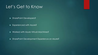 Let’s Get to Know
 SharePoint Developers?
 Experienced with Azure?
 Worked with Azure Virtual Machines?
 SharePoint Development Experience on Azure?
 