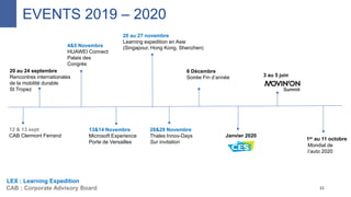 6 Décembre
Soirée Fin d’année
12 & 13 sept
CAB Clermont Ferrand
21CAB : Corporate Advisory Board
Janvier 2020
13&14 Novembre
Microsoft Experience
Porte de Versailles
4&5 Novembre
HUAWEI Connect
Palais des
Congrès
LEX : Learning Expedition
EVENTS 2019 – 2020
20 au 24 septembre
Rencontres internationales
de la mobilité durable
St Tropez
Mondial de
l’auto 2020
20 au 27 novembre
Learning expedition en Asie
(Singapour, Hong Kong, Shenzhen)
28&29 Novembre
Thales Innov-Days
Sur invitation
3 au 5 juin
1er au 11 octobre
 