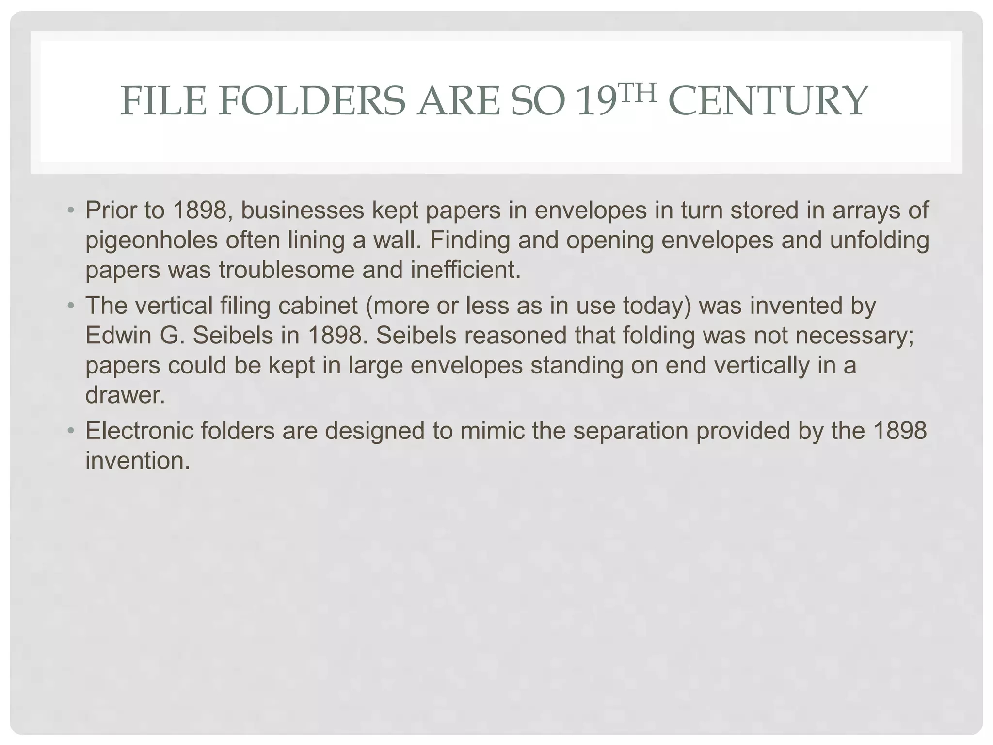 FILE FOLDERS ARE SO 19TH CENTURY
• Prior to 1898, businesses kept papers in envelopes in turn stored in arrays of
pigeonholes often lining a wall. Finding and opening envelopes and unfolding
papers was troublesome and inefficient.
• The vertical filing cabinet (more or less as in use today) was invented by
Edwin G. Seibels in 1898. Seibels reasoned that folding was not necessary;
papers could be kept in large envelopes standing on end vertically in a
drawer.
• Electronic folders are designed to mimic the separation provided by the 1898
invention.
 