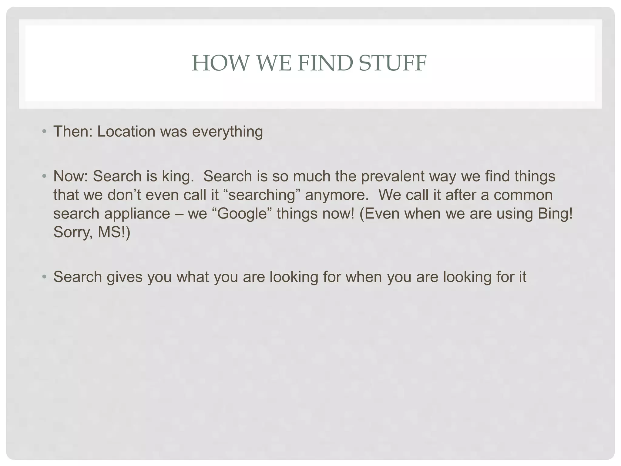 HOW WE FIND STUFF
• Then: Location was everything
• Now: Search is king. Search is so much the prevalent way we find things
that we don’t even call it “searching” anymore. We call it after a common
search appliance – we “Google” things now! (Even when we are using Bing!
Sorry, MS!)
• Search gives you what you are looking for when you are looking for it
 