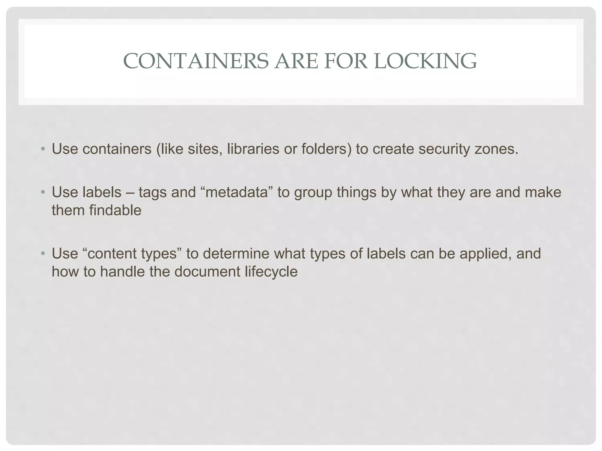 CONTAINERS ARE FOR LOCKING
• Use containers (like sites, libraries or folders) to create security zones.
• Use labels – tags and “metadata” to group things by what they are and make
them findable
• Use “content types” to determine what types of labels can be applied, and
how to handle the document lifecycle
 