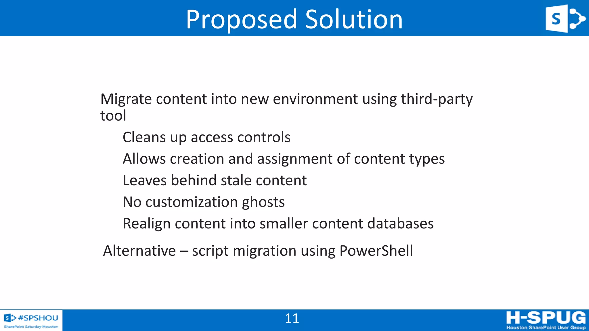 11
Migrate content into new environment using third-party
tool
Cleans up access controls
Allows creation and assignment of content types
Leaves behind stale content
No customization ghosts
Realign content into smaller content databases
Alternative – script migration using PowerShell
Proposed Solution
 