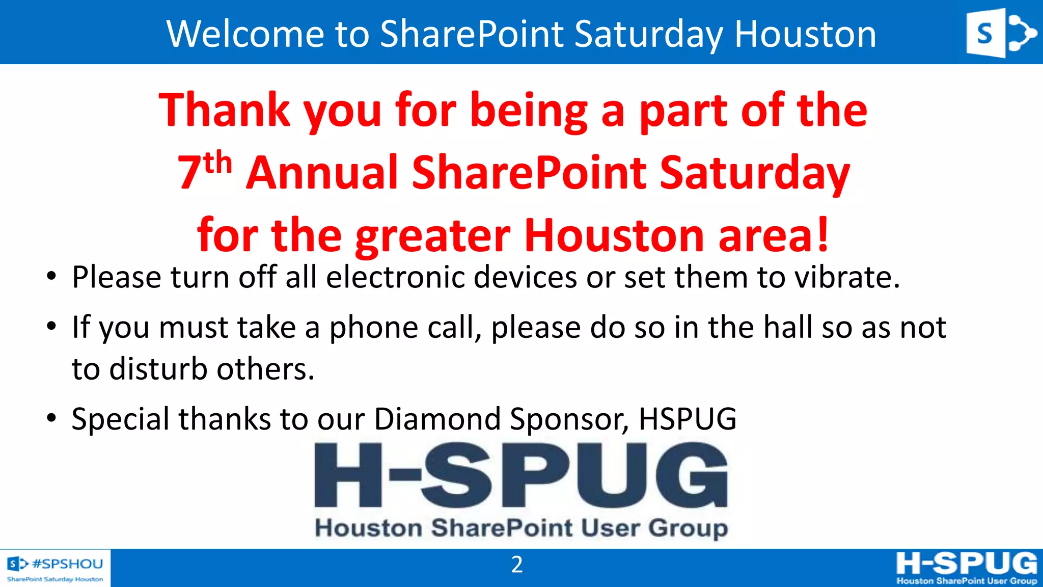 2
Welcome to SharePoint Saturday Houston
• Please turn off all electronic devices or set them to vibrate.
• If you must take a phone call, please do so in the hall so as not
to disturb others.
• Special thanks to our Diamond Sponsor, HSPUG
Thank you for being a part of the
7th Annual SharePoint Saturday
for the greater Houston area!
 