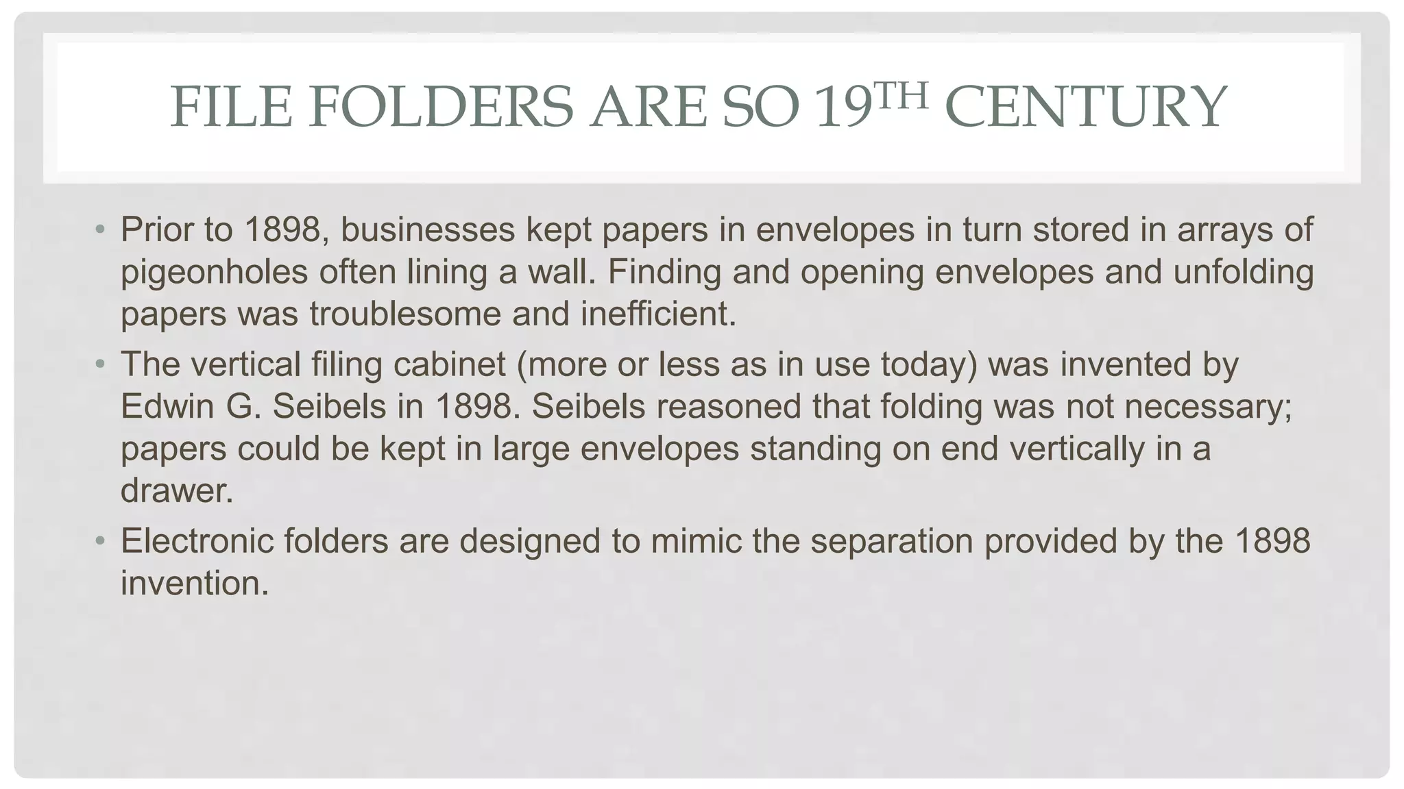 FILE FOLDERS ARE SO 19TH CENTURY
• Prior to 1898, businesses kept papers in envelopes in turn stored in arrays of
pigeonholes often lining a wall. Finding and opening envelopes and unfolding
papers was troublesome and inefficient.
• The vertical filing cabinet (more or less as in use today) was invented by
Edwin G. Seibels in 1898. Seibels reasoned that folding was not necessary;
papers could be kept in large envelopes standing on end vertically in a
drawer.
• Electronic folders are designed to mimic the separation provided by the 1898
invention.
 