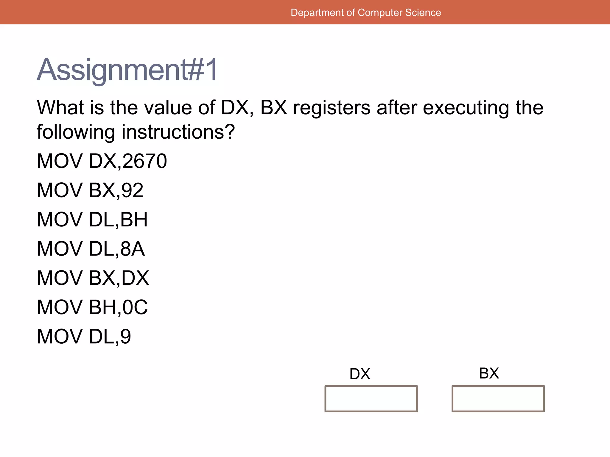 Assignment#1
What is the value of DX, BX registers after executing the
following instructions?
MOV DX,2670
MOV BX,92
MOV DL,BH
MOV DL,8A
MOV BX,DX
MOV BH,0C
MOV DL,9
Department of Computer Science
DX BX