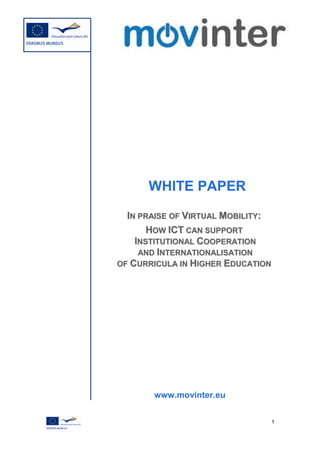 WHITE PAPER

  IN PRAISE OF VIRTUAL MOBILITY:
       HOW ICT CAN SUPPORT
    INSTITUTIONAL COOPERATION
     AND INTERNATIONALISATION
OF CURRICULA IN HIGHER EDUCATION




       www.movinter.eu


                               1
 