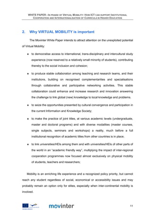WHITE PAPER - IN PRAISE OF VIRTUAL MOBILITY: HOW ICT CAN SUPPORT INSTITUTIONAL
        COOPERATION AND INTERNATIONALISATION OF CURRICULA IN HIGHER EDUCATION




2.     Why VIRTUAL MOBILITY is important

       The Movinter White Paper intends to attract attention on the unexploited potential

of Virtual Mobility:

     ♦ to democratise access to international, trans-disciplinary and intercultural study

        experience (now reserved to a relatively small minority of students), contributing

        thereby to the social inclusion and cohesion;

     ♦ to produce stable collaboration among teaching and research teams, and their

        institutions, building on recognised complementarities and specialisations

        through collaborative and participative networking activities. This stable

        collaboration could enhance and increase research and innovation answering

        the challenge to link global (new) knowledge to local knowledge and problems.

     ♦ to seize the opportunities presented by cultural convergence and participation in

        the current Information and Knowledge Society;

     ♦ to make the practice of joint titles, at various academic levels (undergraduate,

        master and doctoral programs) and with diverse modalities (master courses,

        single subjects, seminars and workshops) a reality, much before a full

        institutional recognition of academic titles from other countries is in place;

     ♦ to link universities/HEIs among them and with universities/HEIs of other parts of

        the world in an “academic friendly way”, multiplying the impact of inter-regional

        cooperation programmes now focused almost exclusively on physical mobility

        of students, teachers and researchers;



     Mobility is an enriching life experience and a recognized policy priority, but cannot

reach any student regardless of social, economical or accessibility issues and may

probably remain an option only for elites, especially when inter-continental mobility is

involved.



                                                                                         11
 