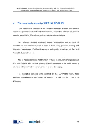 WHITE PAPER - IN PRAISE OF VIRTUAL MOBILITY: HOW ICT CAN SUPPORT INSTITUTIONAL
        COOPERATION AND INTERNATIONALISATION OF CURRICULA IN HIGHER EDUCATION




4.    The proposed concept of VIRTUAL MOBILITY

      Virtual Mobility is a concept that still needs consolidation and has been used to

describe experiences with different characteristics, inspired by different educational

models, conducted in different academic and non-academic contexts.



      They reflected different ambitions, needs, expectations and concerns of

stakeholders and learners involved in each of them. They produced learning and

interaction experiences of different relevance and quality, sometimes certified and

“accredited”, sometimes not.



      Most of these experiences had their own evolution in time, from an organisational

and technological point of view, gaining growing awareness of the most qualifying

elements of the models they were referring to or even developing.



      Ten descriptive elements were identified by the MOVINTER Team, those

elements, components of VM, define “the identity” of a new concept of VM to be

proposed.




                                                                                      14
 