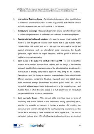 WHITE PAPER - IN PRAISE OF VIRTUAL MOBILITY: HOW ICT CAN SUPPORT INSTITUTIONAL
        COOPERATION AND INTERNATIONALISATION OF CURRICULA IN HIGHER EDUCATION




3.    International Teaching Group - Participating lecturers and tutors should belong

      to institutions of different countries in order to guarantee that different national

      and cultural perspectives are made available to the learners.

4.    Multicultural exchange - Occasions to comment on and learn from the diversity

      of cultural perspectives should be created and promoted in the course program.

5.    Appropriate technological solutions - In order to assure virtual mobility ICT

      must be a well thought out variable which means that its use must be highly

      context-related and suited and up to date with the technological trends and

      studied phenomena such as international social networking, the Google

      generation, digital natives vs. digital emigrants, and the growth in the use of

      mobile technology in education.

6.    Joint choice of the subject to be studied through VM - The joint choice of the

      subjects to be studied through virtual mobility and the design of the learning

      approach should reflect a clear perception of the advantages that a multi-country,

      multi-cultural a broadly comparative approach may bring to the students.

      Examples such as the History of migration, implementation of international law in

      different countries, comparative literature, important policy and social issues

      water resources, energy, environment, education, public health, etc. (and in

      general all address issues related to the well-being of the population) may well

      illustrate fields in which the value added of a multi-country and an intercultural

      perspective of Virtual Mobility is considerable.

7.    Joint curricula design - This element adds enormous value in terms of

      reciprocity and mutual benefits in the relationship among participating HEIs,

      avoiding the possible inconvenient of having a leading HEI providing the

      conceptual and scientific strength to the teaching/learning programme and the

      partner HEIs assuming a mere teaching and local support role. This point is

      particularly delicate when HEIs of differently developed continents are involved




                                                                                       16
 