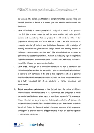WHITE PAPER - IN PRAISE OF VIRTUAL MOBILITY: HOW ICT CAN SUPPORT INSTITUTIONAL
         COOPERATION AND INTERNATIONALISATION OF CURRICULA IN HIGHER EDUCATION




       as partners. The correct identification of complementarities between HEIs and

       partners promotes a sense of a shared goal with shared responsibilities and

       outcomes.

8.     Joint production of learning resources - This point is related to the previous

       one, but also includes resources such as: case studies, data sets, scientific

       content and publications, that are produced by/with students within of the

       programme and may well enrich the potential of VM to become a multiplier of

       research potential of students and institutions. Moreover, joint production of

       learning resources and joint curricula design would help avoiding the risk of

       delivering programmes/courses that aren’t fully acknowledged and accepted as

       part of the HEI academic production. That risk is particularly high in cooperating

       programmes where a leading HEIs act as a ‘supply chain coordinator’ and one or

       more HEIs delegate key-powers to that leader.

9.     Joint titles - Although not a necessary element in VM from a theoretical and

       methodological perspective, the agreement - among the participating institutions -

       to deliver a joint certificate at the end of the programme acts as a powerful

       motivation factor which allows participants to credit the virtual mobility experience

       as a fully recognised part of an academic or training experience and

       achievement.

10.    Mutual confidence relationship – Last but not least, the mutual confidence

       relationship has a fundamental role in VM experiences. This component is one of

       the most powerful element when trying to establish a successful VM experience.

       It is an intangible but powerful element that strengthen all other VM components

       and enable the activation of HEI unaware resources and potentialities that could

       benefit VM further development. Mutual information openness and transparency

       with regards to different missions and performance of HEIs are then the capstone

       of this peculiar component.




                                                                                         17
 