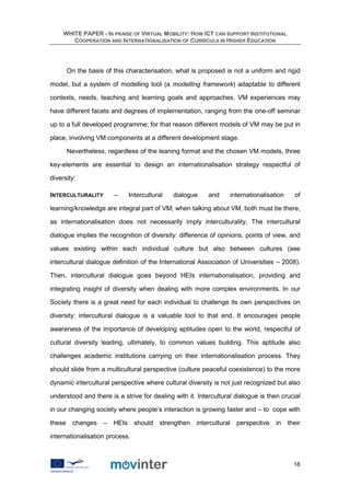 WHITE PAPER - IN PRAISE OF VIRTUAL MOBILITY: HOW ICT CAN SUPPORT INSTITUTIONAL
        COOPERATION AND INTERNATIONALISATION OF CURRICULA IN HIGHER EDUCATION




      On the basis of this characterisation, what is proposed is not a uniform and rigid

model, but a system of modelling tool (a modelling framework) adaptable to different

contexts, needs, teaching and learning goals and approaches. VM experiences may

have different facets and degrees of implementation, ranging from the one-off seminar

up to a full developed programme; for that reason different models of VM may be put in

place, involving VM components at a different development stage.

      Nevertheless, regardless of the leaning format and the chosen VM models, three

key-elements are essential to design an internationalisation strategy respectful of

diversity:

INTERCULTURALITY       –    Intercultural    dialogue     and     internationalisation   of

learning/knowledge are integral part of VM; when talking about VM, both must be there,

as internationalisation does not necessarily imply interculturality. The intercultural

dialogue implies the recognition of diversity: difference of opinions, points of view, and

values existing within each individual culture but also between cultures (see

intercultural dialogue definition of the International Association of Universities – 2008).

Then, intercultural dialogue goes beyond HEIs internationalisation, providing and

integrating insight of diversity when dealing with more complex environments. In our

Society there is a great need for each individual to challenge its own perspectives on

diversity: intercultural dialogue is a valuable tool to that end. It encourages people

awareness of the importance of developing aptitudes open to the world, respectful of

cultural diversity leading, ultimately, to common values building. This aptitude also

challenges academic institutions carrying on their internationalisation process. They

should slide from a multicultural perspective (culture peaceful coexistence) to the more

dynamic intercultural perspective where cultural diversity is not just recognized but also

understood and there is a strive for dealing with it. Intercultural dialogue is then crucial

in our changing society where people’s interaction is growing faster and – to cope with

these changes      – HEIs       should strengthen intercultural perspective in their

internationalisation process.



                                                                                         18
 