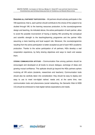WHITE PAPER - IN PRAISE OF VIRTUAL MOBILITY: HOW ICT CAN SUPPORT INSTITUTIONAL
       COOPERATION AND INTERNATIONALISATION OF CURRICULA IN HIGHER EDUCATION




ENSURING ALL PARTNERS’ PARTICIPATION – All partners should actively participate in the

VM experience; that is, each partner should contribute to the choice of the subject to be

studied through VM, to the learning resources production, to the course/programme

design and teaching. As indicated above, the active participation of each partner, allow

to avoid the possible inconvenient of having a leading HEI providing the conceptual

and scientific strength to the teaching/learning programme and the partner HEIs

assuming a mere teaching and local support role. Moreover, the course/programme

resulting from the active participation is better accepted as part of each HEI’s academic

production. Thanks to the active participation of all partners, HEIs develop a real

cooperation experience, by fairly sharing objectives and ways to reach and assess

them.


STRONG COMMUNICATION APTITUDE       – Communication flow among partners should be

encouraged and developed at all levels to ensure dialogue, exchange of ideas and

growing mutual confidence. This aptitude should go beyond the HEIs partners sphere

involving all VM actors (students, researchers and teachers). Communication tools

should also be carefully taken into consideration: they should be easy to deploy and

easy to use to meet non-digital natives’ needs and, at the same time, new

communication tools and phenomena (social networking, the Semantic Web & WEB

3.0) should be embraced to meet digital natives expectations and needs.




                                                                                      19
 