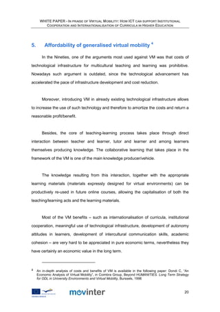 WHITE PAPER - IN PRAISE OF VIRTUAL MOBILITY: HOW ICT CAN SUPPORT INSTITUTIONAL
          COOPERATION AND INTERNATIONALISATION OF CURRICULA IN HIGHER EDUCATION




5.        Affordability of generalised virtual mobility 4

        In the Nineties, one of the arguments most used against VM was that costs of

technological infrastructure for multicultural teaching and learning was prohibitive.

Nowadays such argument is outdated, since the technological advancement has

accelerated the pace of infrastructure development and cost reduction.



        Moreover, introducing VM in already existing technological infrastructure allows

to increase the use of such technology and therefore to amortize the costs and return a

reasonable profit/benefit.



        Besides, the core of teaching-learning process takes place through direct

interaction between teacher and learner, tutor and learner and among learners

themselves producing knowledge. The collaborative learning that takes place in the

framework of the VM is one of the main knowledge producer/vehicle.



        The knowledge resulting from this interaction, together with the appropriate

learning materials (materials expressly designed for virtual environments) can be

productively re-used in future online courses, allowing the capitalisation of both the

teaching/learning acts and the learning materials.



        Most of the VM benefits – such as internationalisation of curricula, institutional

cooperation, meaningful use of technological infrastructure, development of autonomy

attitudes in learners, development of intercultural communication skills, academic

cohesion – are very hard to be appreciated in pure economic terms, nevertheless they

have certainly an economic value in the long term.



4    An in-depth analysis of costs and benefits of VM is available in the following paper: Dondi C, “An
     Economic Analysis of Virtual Mobility”, in Coimbra Group, Beyond HUMANITIES. Long Term Strategy
     for ODL in University Environments and Virtual Mobility, Burssels, 1998



                                                                                                    20
 