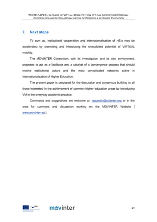 WHITE PAPER - IN PRAISE OF VIRTUAL MOBILITY: HOW ICT CAN SUPPORT INSTITUTIONAL
        COOPERATION AND INTERNATIONALISATION OF CURRICULA IN HIGHER EDUCATION




7.    Next steps

      To sum up, institutional cooperation and internationalisation of HEIs may be

accelerated by promoting and introducing the unexploited potential of VIRTUAL

mobility.

      The MOVINTER Consortium, with its investigation and its web environment,

proposes to act as a facilitator and a catalyst of a convergence process that should

involve     institutional   actors   and   the   most   consolidated   networks   active   in

internationalisation of Higher Education.

      The present paper is proposed for the discussion and consensus building to all

those interested in the achievement of common higher education areas by introducing

VM in the everyday academic practice.

      Comments and suggestions are welcome at: tsalandin@scienter.org or in the

area for comment and discussion working on the MOVINTER Website [

www.movinter.eu ].




                                                                                           24
 