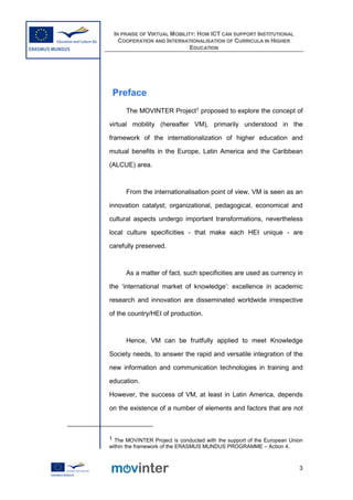 IN PRAISE OF VIRTUAL MOBILITY: HOW ICT CAN SUPPORT INSTITUTIONAL
   COOPERATION AND INTERNATIONALISATION OF CURRICULA IN HIGHER
                             EDUCATION




 Preface
      The MOVINTER Project1 proposed to explore the concept of

virtual mobility (hereafter VM), primarily understood in the

framework of the internationalization of higher education and

mutual benefits in the Europe, Latin America and the Caribbean

(ALCUE) area.



      From the internationalisation point of view, VM is seen as an

innovation catalyst; organizational, pedagogical, economical and

cultural aspects undergo important transformations, nevertheless

local culture specificities - that make each HEI unique - are

carefully preserved.



      As a matter of fact, such specificities are used as currency in

the ‘international market of knowledge’: excellence in academic

research and innovation are disseminated worldwide irrespective

of the country/HEI of production.



      Hence, VM can be fruitfully applied to meet Knowledge

Society needs, to answer the rapid and versatile integration of the

new information and communication technologies in training and

education.

However, the success of VM, at least in Latin America, depends

on the existence of a number of elements and factors that are not



1 The MOVINTER Project is conducted with the support of the European Union
within the framework of the ERASMUS MUNDUS PROGRAMME – Action 4.



                                                                        3
 