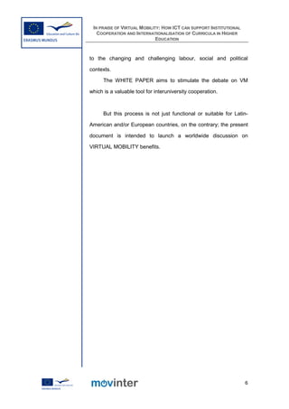 IN PRAISE OF VIRTUAL MOBILITY: HOW ICT CAN SUPPORT INSTITUTIONAL
   COOPERATION AND INTERNATIONALISATION OF CURRICULA IN HIGHER
                             EDUCATION



to the changing and challenging labour, social and political

contexts.

      The WHITE PAPER aims to stimulate the debate on VM

which is a valuable tool for interuniversity cooperation.



      But this process is not just functional or suitable for Latin-

American and/or European countries, on the contrary; the present

document is intended to launch a worldwide discussion on

VIRTUAL MOBILITY benefits.




                                                                    6
 
