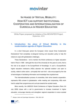 IN PRAISE OF VIRTUAL MOBILITY:
        HOW ICT CAN SUPPORT INSTITUTIONAL
      COOPERATION AND INTERNATIONALISATION OF
          CURRICULA IN HIGHER EDUCATION

       White Paper proposed by initiative of the MOVINTER Project
                                            September, 2010




1.      Introduction: the place of Virtual Mobility                               in   the
        modernization agenda of Higher Education

        In a short three-year period the European Union issued three fundamental

Declarations2 that completely re-designed training and education policy to help EU

citizens to cope with globalisation challenges.

        These Declarations - not to mention the World conference on higher education

held in Paris in 1998 - rethought the role of the University for the years to come, that is

the role to be played in the Europe/World of Knowledge. In such a Europe/World,

higher education institutions (HEIs) abandon the ‘splendid isolation’ and open to

society, relate to other actors - principally their own kind – also encouraged by the role

of technologies in facilitating information and knowledge flow at global level.

        The internationalisation process of universities, their strive towards cooperation,

represents HEIs answer to globalisation: while meeting and cooperating, HEIs work

hard to adapt their programmes and curricula towards the societal needs.

        More recently, the UNESCO World Conference of Higher Education (Paris 5-8

July 2009) closes with a call to governments to increase investment in higher

education, encourage diversity and strengthen regional cooperation to serve societal


2    Bologna, Lisbon and Copenhagen Declarations – 1999, 2000, 2001



                                                                                         7
 