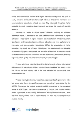 WHITE PAPER - IN PRAISE OF VIRTUAL MOBILITY: HOW ICT CAN SUPPORT INSTITUTIONAL
       COOPERATION AND INTERNATIONALISATION OF CURRICULA IN HIGHER EDUCATION




needs. The communiqué stresses that “higher education must pursue the goals of

equity, relevance and quality simultaneously", moreover it notes that information and

communications technologies should be more fully integrated throughout higher

education to meet increasing student demand and share the results of scientific

research.

      According to “Trends in Global Higher Education: Tracking an Academic

Revolution" report – prepared for the 2009 UNESCO World Conference of Higher

Education – major trends in higher education are: massification in higher education;

globalization and internationalization; distance education and new applications for

information and communication technologies (ICTs); the privatization of higher

education; the global flow of talent (globalization has exacerbated the worldwide

movement of highly educated people); the academic profession at a crossroads for the

student experience; research universities and the “world-class” phenomenon; financing

higher education; quality assurance and university-industry linkages.



      To cope with these major trends and to strengthen and enhance international

cooperation – by encouraging diversity, pursuing equity, relevance and quality – HEIs

can rely on VIRTUAL mobility, one of the most valuable and, at the same time,

underestimated tool.



      Physical mobility (of students, researchers, teachers and staff) gained fame in the

last years, also thanks to specific programmes promoting it extensively (i.e. the

MARCA Programme, the regional academic mobility programme of the educational

sector of MERCOSUR, the Erasmus programme in Europe). Still, physical mobility

entails a great deal of time, money, administrative and organisational support, while

VIRTUAL mobility can be seen as a cost-effective and more inclusive complement to

physical mobility.




                                                                                       8
 
