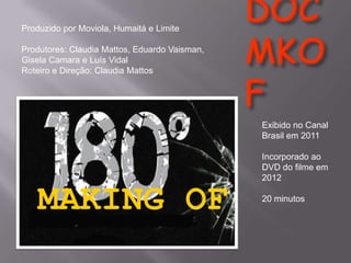Produzido por Moviola, Humaitá e Limite
Produtores: Claudia Mattos, Eduardo Vaisman,
Gisela Camara e Luís Vidal
Roteiro e Direção: Claudia Mattos

Exibido no Canal
Brasil em 2011

MAKING OF

Incorporado ao
DVD do filme em
2012
20 minutos

 