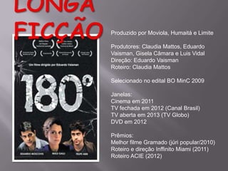 Produzido por Moviola, Humaitá e Limite
Produtores: Claudia Mattos, Eduardo
Vaisman, Gisela Câmara e Luis Vidal
Direção: Eduardo Vaisman
Roteiro: Claudia Mattos
Selecionado no edital BO MinC 2009

Janelas:
Cinema em 2011
TV fechada em 2012 (Canal Brasil)
TV aberta em 2013 (TV Globo)
DVD em 2012
Prêmios:
Melhor filme Gramado (júri popular/2010)
Roteiro e direção Inffinito Miami (2011)
Roteiro ACIE (2012)

 