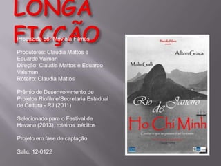 Produzido por Moviola Filmes

Produtores: Claudia Mattos e
Eduardo Vaiman
Direção: Claudia Mattos e Eduardo
Vaisman
Roteiro: Claudia Mattos
Prêmio de Desenvolvimento de
Projetos Riofilme/Secretaria Estadual
de Cultura - RJ (2011)
Selecionado para o Festival de
Havana (2013), roteiros inéditos
Projeto em fase de captação
Salic: 12-0122

 