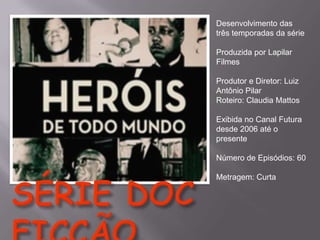 Desenvolvimento das
três temporadas da série
Produzida por Lapilar
Filmes
Produtor e Diretor: Luiz
Antônio Pilar
Roteiro: Claudia Mattos
Exibida no Canal Futura
desde 2006 até o
presente
Número de Episódios: 60
Metragem: Curta

 
