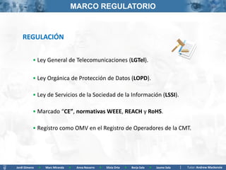 MARCO REGULATORIO



    REGULACIÓN


           • Ley General de Telecomunicaciones (LGTel).

           • Ley Orgánica de Protección de Datos (LOPD).

           • Ley de Servicios de la Sociedad de la Información (LSSI).

           • Marcado “CE”, normativas WEEE, REACH y RoHS.

           • Registro como OMV en el Registro de Operadores de la CMT.




Jordi Gimeno   >   Marc Miranda   >   Anna Navarro   >   Silvia Orte   >   Borja Sala   >   Jaume Sala   Tutor: Andrew Mackenzie
 