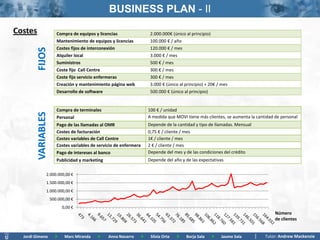 BUSINESS PLAN - II
Costes                  Compra de equipos y licencias                    2.000.000€ (único al principio)
                        Mantenimiento de equipos y licencias             100.000 € / año
                        Costes fijos de interconexión                    120.000 € / mes
         FIJOS
                        Alquiler local                                   3.000 € / mes
                        Suministros                                      500 € / mes
                        Coste fijo Call Centre                           300 € / mes
                        Coste fijo servicio enfermeras                   300 € / mes
                        Creación y mantenimiento página web              3.000 € (único al principio) + 20€ / mes
                        Desarrollo de software                           500.000 € (único al principio)


                        Compra de terminales                            100 € / unidad
         VARIABLES




                        Personal                                        A medida que MOVI tiene más clientes, se aumenta la cantidad de personal
                        Pago de las llamadas al OMR                     Depende de la cantidad y tipo de llamadas. Mensual
                        Costes de facturación                           0,75 € / cliente / mes
                        Costes variables de Call Centre                 1€ / cliente / mes
                        Costes variables de servicio de enfermera       2 € / cliente / mes
                        Pago de intereses al banco                      Depende del mes y de las condiciones del crédito
                        Publicidad y marketing                          Depende del año y de las expectativas

                2.000.000,00 €
                1.500.000,00 €
                1.000.000,00 €
                     500.000,00 €
                           0,00 €
                                                                                                                                     Número
                                                                                                                                     de clientes


  Jordi Gimeno         >    Marc Miranda   >     Anna Navarro       >    Silvia Orte   >   Borja Sala   >    Jaume Sala         Tutor: Andrew Mackenzie
 