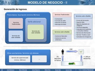 MODELO DE NEGOCIO - II
Generación de ingresos

   Precio básico.Subscription (mínimo 8€/mes)
    Basic price. Suscripción (8€/month minimum)                                    Servicios Tradicionales
                                                                                                                    Servicios valor añadido
                                                                                  • Contestador
                                                                                  • Consulta de saldo               • Cursos de formación
            Servicios                 Tarifa adicional                            • Atención al cliente             • Soporte Web
          Tradicionales                                                           • Mensajes de texto               • Agenda adaptada con
                                                                                                                      imágenes
                                                                                                                    • Terminal adaptado
                                                                                                                    • Calendario de medicinas
                                            Servicios de                                                              y consultas médicas
                                                                                  Servicios valor añadido
                                           valor añadido                                                            • Servicio de información
                                                                                                                    • Servicio “Vuelta a casa”
          Servicios de                                                            • Asistencia Operador
         valor añadido                                                                                              • Llamadas de emergencia
                                                                                  • Asistencia servicio
                                                                                    enfermera




                                                                                                             +30€

   Otras suscripciones. Servicios con alianzas
                                                                                     2%                                         +1,25€ por
         Servicio de supermercado
                                                      ...                         descuento                                     cliente/mes
                 (mínimo 30€/mes)                                                 en factura




  Jordi Gimeno     >   Marc Miranda    >    Anna Navarro    >   Silvia Orte   >    Borja Sala    >    Jaume Sala         Tutor: Andrew Mackenzie
 