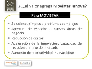 ¿Qué valor agrega  Movistar Innova ? Soluciones simples a problemas complejos Apertura de espacios a nuevas áreas de negocio Reducción de costos Aceleración de la innovación, capacidad de reacción al ritmo del mercado Aumento de la creatividad, nuevas ideas Para MOVISTAR 