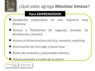 ¿Qué valor agrega  Movistar Innova ? Incubación especialista en una industria muy dinámica Acceso a Plataforma de negocios (canales de distribución, clientes) Acceso a infraestructura técnica, asesoría, coaching Información de mercado y know how Redes de contacto y potenciales clientes Potenciamiento a través de la marca Para EMPRENDEDOR 