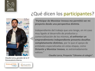 ¿Qué dicen los  participantes ? " Participar de Movistar Innova me permitió ver mi proyecto desde una perspectiva distinta .  Independiente del trabajo que uno tenga, en mi caso muy ligado al desarrollo de productos y comercialización de los mismos,  el enfrentar un emprendimiento independiente presenta desafíos completamente distintos , por lo que el apoyo de entidades especializadas en estas etapas, como  Octantis y Movistar Innova , es extremadamente valioso.“ Claudio Lorca, Proyecto “Llévame al colegio”. Claudio Lorca, ganador de la 1ª  Convocatoria Interna 