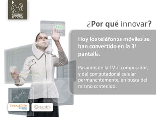 Hoy los teléfonos móviles se han convertido en la 3ª pantalla. Pasamos de la TV al computador, y del computador al celular permanentemente, en busca del mismo contenido. ¿ Por qué  innovar ? 
