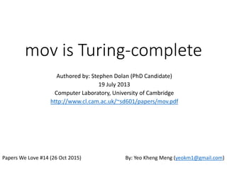 mov is Turing-complete
Authored by: Stephen Dolan (PhD Candidate)
19 July 2013
Computer Laboratory, University of Cambridge
http://www.cl.cam.ac.uk/~sd601/papers/mov.pdf
Practical implementation by: Chris Domas
Papers We Love #14 (26 Oct 2015) By: Yeo Kheng Meng (yeokm1@gmail.com)
https://github.com/yeokm1/mov-is-turing-complete1
 