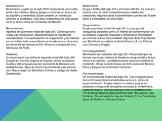 Neoclasicismo: 
Movimiento surgido en el siglo XVIII. Representa una vuelta 
atrás a los valores clásicos griego u romanos, en busca de 
su equilibrio y serenidad. Existe también un interés por 
reformar al ciudadano. Una obra fundamental de esta época 
es El sí de las niñas de Fernández de Moratín. 
Romanticismo: 
Aparece en la primera mitad del siglo XIX. Constituye una 
vuelta a la imaginación, abandonándose la frialdad del 
neoclasicismo. Los sentimientos, la imaginación y los valores 
son el núcleo de la nueva literatura de esta época. Una obra 
fundamental del periodo es Don Álvaro o la fuerza del sino 
del Duque de Rivas. 
Realismo: 
Un movimiento que define la segunda mitad del Siglo XIX. 
Surgido en Francia, supone la irrupción de los escenarios 
locales y del lenguaje popular, acercando la literatura a la 
realidad social. Algunas obras importantes de este periodo 
con: Rojo y negro de Stendhal y Crimen y castigo de Feidor 
Dostoievsky. 
Modernismo: 
Surge a finales del siglo XIX y principios del XX. Se busca lo 
natural como la calve fundamental para resaltar las 
creaciones. Algunas obras fundamentales con Azul de Rubén 
Darío y El Ismaelito de José Martí. 
Vanguardismo: 
Surge en primera mitad del siglo XX. Los grupos de 
Vanguardia surgieron como un intento de transformación de 
la literatura, negando el pasado y primando la originalidad 
por encima incluso de la realidad. Algunas obras importantes 
son Manifiesto surrealista de André Breton y Luna Park de 
Luis Cardoza y Aragón. 
Pos-vanguardismo: 
Movimiento de mediados del siglo XX. Influenciado por las 
teorías marxistas, rechaza el idealismo vanguardista y busca 
volver a la realidad. La estética pierde importancia frente al 
contenido. Obras características son Anti-poesía de Nicanor 
Parra y Epigramas de Ernesto Cardenal. 
Pos-modernismo: 
Un movimiento de finales del siglo XX. Tras el agotamiento 
de las fórmulas literarias habituales se busca, ahora, la 
experimentación. Surgen relatos circulares, juegos de 
palabras, la mezcla de disciplinas artísticas y, en definitiva, 
cualquier recurso que nos acerque más al verdadero arte. 
Por destacar algunas obras podemos citar Rayuela de Julio 
Cortázar, El nombre de la rosa de Umberto Eco o Tres tristes 
tigres de Guillermo Cabrera Infante. 
 