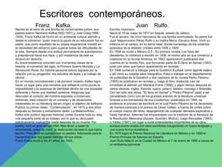 Escritores contemporáneos. 
Franz Kafka. Juan Rulfo. 
Escritor mexicano. 
Nació el 16 de mayo de 1917 en Sayula, estado de Jalisco. 
Fue el tercero, de cinco hermanos de una familia acomodada. Su padre fue 
Juan Nepomuceno Pérez Rulfo y su madre María Vizcaino Arias. Vivió su 
infancia en el campo, en su tierra natal, donde fue testigo de los violentos 
episodios de la rebelión cristera entre 1926 y 1929. 
En 1934 se mudó a México D.F.. Su primera novela, Los hijos del 
desaliento, la comenzó a escribir en 1938, el mismo año en que comenzó a 
colaborar en la revista América; en 1942, aparecieron publicados dos 
cuentos en la revista Pan, que formarían parte de El llano en llamas (1953) 
junto con otros que fueron apareciendo en revistas. 
En 1946 comenzó a trabajar para la Goodrich Euzkadi como agente viajero 
y allí inició su notable labor fotográfica. Pasó a trabajar en el departamento 
de publicidad de la Goodrich y dos capítulos de su novela Pedro Páramo 
(1955) se publicaron en revistas y, luego el libro, traducido casi de 
inmediato al alemán por Mariana Frenk (1958), y algún tiempo después en 
varios idiomas; inglés, francés, sueco, polaco, italiano, noruego o finlandés. 
Con tan sólo dos obras. "El llano en llamas" y "Pedro Páramo" pasó a ser 
considerado como uno de los grandes autores de la literatura universal. 
Gracias a los borradores de sus Cuadernos, publicados en 1994, se 
evidencia el proceso de escritura en el cual Pedro Páramo se ha decantado 
de manera parecida a la poesía de César Vallejo, a fuerza de cortes sobre 
el cuerpo mismo del texto, despojándolo de cualquier demasía explicativa o 
hasta narrativa. Además fue emparentado con la tradición de la literatura de 
la Revolución Mexicana (Azuela, Guzmán, Muñoz), luego Revueltas (1943), 
o Yáñez (1947), sin lugar a duda antecedentes importantes de su obra, 
aunque pronto acaba con esos escritores inaugurando un nuevo lenguaje y 
una nueva forma novelística. 
En 1970 logró el Premio Nacional de Literatura en México y en 1983 el 
Premio Príncipe de Asturias en España. 
Juan Rufo falleció en la Ciudad de México el 7 de enero de 1986 a causa de 
un enfisema pulmonar. 
Nacido en el seno de una familia de comerciantes judíos: sus 
padres fueron Hermann Kafka(1852-1931) y Julie Löwy(1856- 
1934). Franz Kafka se formó en un ambiente cultural alemán,y 
desde el comienzo, quien marcó la pauta de su educación fue su 
padre, que como resultado de su propia experiencia, insistió en 
la necesidad del esfuerzo para superar todas las dificultades de 
la vida. Siempre desde una actitud permanente de autoritarismo 
y prepotencia hacia sus hijos; y por insistencia de este se 
doctoró en derecho. 
Su breve existencia coincidió con momentos claves de la 
historia: el comienzo del siglo, la Primera Guerra Mundial y La 
Revolución Rusa. Su historia personal estuvo signada por la 
relación con su progenitor, los estudios de leyes y el trabajo de 
oficina. 
En un mundo convulsionado y de porvenir incierto, Kafka logró 
hacer un lugar para una narrativa que reflejaría como pocas la 
imposibilidad y la ausencia de identidad dentro de una sociedad 
asfixiante y frente una realidad opresiva. Alegorías que 
desnudan el corazón del hombre expuesto a instancias 
extremas, esta creación de un universo y de situaciones 
intolerables en su literatura darían origen al adjetivo de kafkiano. 
Publicó su primer relato, `Contemplación´, en 1913, y dos años 
después su famoso y extrañísimo relato `La Metamorfosis´. 
Kafka sólo publicó algunas historias cortas durante toda su vida, 
una pequeña parte de su trabajo, por lo que su obra pasó 
prácticamente inadvertida hasta después de su muerte. Por 
suerte, tuvo un gran amigo infiel: Max Brod, a quien le 
encomendó, antes de morir, la destrucción de todo lo que había 
escrito. Pero Brod no cumplió con su pedido, felizmente para la 
humanidad que hoy puede disfrutar de sus obras. 
Franz Kafka murió a los 41 años, en 1924. 
 
