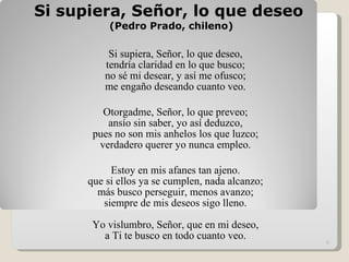 Si supiera, Señor, lo que deseo  (Pedro Prado, chileno) Si supiera, Señor, lo que deseo, tendría claridad en lo que busco; no sé mi desear, y así me ofusco; me engaño deseando cuanto veo. Otorgadme, Señor, lo que preveo; ansío sin saber, yo así deduzco, pues no son mis anhelos los que luzco; verdadero querer yo nunca empleo. Estoy en mis afanes tan ajeno. que si ellos ya se cumplen, nada alcanzo; más busco perseguir, menos avanzo; siempre de mis deseos sigo lleno.   Yo vislumbro, Señor, que en mi deseo, a Ti te busco en todo cuanto veo.   