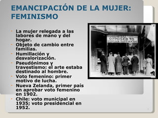 EMANCIPACIÓN DE LA MUJER: FEMINISMO La mujer relegada a las labores de mano y del hogar. Objeto de cambio entre familias. Humillación y desvalorización. Pseudónimos y travestismo: el arte estaba destinado al hombre. Voto femenino: primer motivo de lucha. Nueva Zelanda, primer país en aprobar voto femenino en 1902. Chile: voto municipal en 1935; voto presidencial en 1952. 