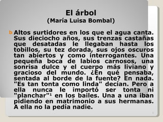 El árbol (María Luisa Bombal) Altos surtidores en los que el agua canta. Sus dieciocho años, sus trenzas castañas que desatadas le llegaban hasta los tobillos, su tez dorada, sus ojos oscuros tan abiertos y como interrogantes. Una pequeña boca de labios carnosos, una sonrisa dulce y el cuerpo más liviano y gracioso del mundo. ¿En qué pensaba, sentada al borde de la fuente? En nada. "Es tan tonta como linda" decían. Pero a ella nunca le importó ser tonta ni "planchar" 1  en los bailes. Una a una iban pidiendo en matrimonio a sus hermanas. A ella no la pedía nadie. 