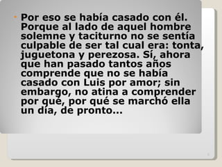 Por eso se había casado con él. Porque al lado de aquel hombre solemne y taciturno no se sentía culpable de ser tal cual era: tonta, juguetona y perezosa. Sí, ahora que han pasado tantos años comprende que no se había casado con Luis por amor; sin embargo, no atina a comprender por qué, por qué se marchó ella un día, de pronto... 