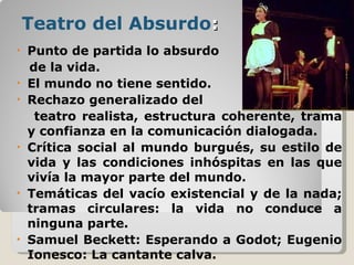 Teatro del Absurdo : Punto de partida lo absurdo  de la vida. El mundo no tiene sentido. Rechazo generalizado del  teatro realista, estructura coherente, trama y confianza en la comunicación dialogada. Crítica social al mundo burgués, su estilo de vida y las condiciones inhóspitas en las que vivía la mayor parte del mundo. Temáticas del vacío existencial y de la nada; tramas circulares: la vida no conduce a ninguna parte. Samuel Beckett: Esperando a Godot; Eugenio Ionesco: La cantante calva. 