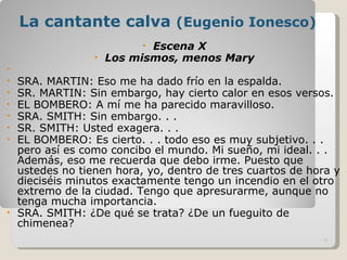 La cantante calva  (Eugenio Ionesco) Escena X Los mismos, menos Mary   SRA. MARTIN: Eso me ha dado frío en la espalda. SR. MARTIN: Sin embargo, hay cierto calor en esos versos. EL BOMBERO: A mí me ha parecido maravilloso. SRA. SMITH: Sin embargo. . . SR. SMITH: Usted exagera. . . EL BOMBERO: Es cierto. . . todo eso es muy subjetivo. . . pero así es como concibo el mundo. Mi sueño, mi ideal. . . Además, eso me recuerda que debo irme. Puesto que ustedes no tienen hora, yo, dentro de tres cuartos de hora y dieciséis minutos exactamente tengo un incendio en el otro extremo de la ciudad. Tengo que apresurarme, aunque no tenga mucha importancia. SRA. SMITH: ¿De qué se trata? ¿De un fueguito de chimenea? 