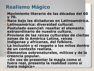 Realismo Mágico Movimiento literario de las décadas del 60 y 70. Nace bajo las dictaduras en Latinoamérica. Latinoamérica: diversidad cultural. Postulado esencial: resaltar el elemento extraordinario de nuestra cultura. Proviene de las raíces culturales de ciertas zonas de la América Latina, raíces indígenas y africanas, del folklore. La inclusión y el respeto a los mitos dentro de un contexto realista.  Elementos sobrenaturales, míticos y de la creencia popular. «En vez de presentar la magia como si fuera real, presenta la realidad como si fuera mágica» 