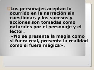Los personajes aceptan lo ocurrido en la narración sin cuestionar, y los sucesos y acciones son tomadas como naturales por el personaje y el lector. «No se presenta la magia como si fuera real, presenta la realidad como si fuera mágica». 