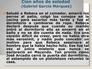 Cien años de soledad  (Gabriel García Márquez) Saludó a Rebeca en el comedor, amarró los perros al patio, colgó los conejos en la cocina para sacarlos más tarde y fue al dormitorio a cambiarse de ropa. Rebeca declaró después que cuando su marido entró al dormitorio ella se encerró en el baño y no se dio cuenta de nada. Era una versión difícil de creer, pero no había otra más verosímil, y nadie pudo concebir un motivo para que Rebeca asesinara al hombre que la había hecho feliz. Ese fue tal vez el único misterio que nunca se esclareció en Macondo. Tan pronto como José Arcadio cerró la puerta del dormitorio, el estampido de un pistoletazo retumbó la casa.  