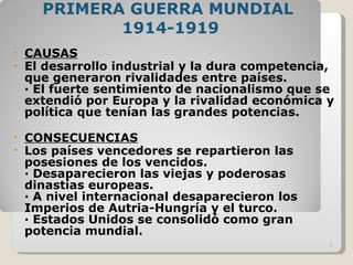 PRIMERA GUERRA MUNDIAL  1914-1919 CAUSAS El desarrollo industrial y la dura competencia, que generaron rivalidades entre países. · El fuerte sentimiento de nacionalismo que se extendió por Europa y la rivalidad económica y política que tenían las grandes potencias. CONSECUENCIAS Los países vencedores se repartieron las posesiones de los vencidos. · Desaparecieron las viejas y poderosas dinastías europeas. · A nivel internacional desaparecieron los Imperios de Autria-Hungría y el turco.  · Estados Unidos se consolidó como gran potencia mundial.  