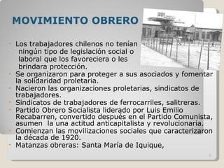 MOVIMIENTO OBRERO Los trabajadores chilenos no tenían  ningún tipo de legislación social o  laboral que los favoreciera o les  brindara protección. Se organizaron para proteger a sus asociados y fomentar la solidaridad proletaria.  Nacieron las organizaciones proletarias, sindicatos de trabajadores. Sindicatos de trabajadores de ferrocarriles, salitreras. Partido Obrero Socialista liderado por Luis Emilio Recabarren, convertido después en el Partido Comunista, asumen  la una actitud anticapitalista y revolucionaria. Comienzan las movilizaciones sociales que caracterizaron la década de 1920.  Matanzas obreras: Santa María de Iquique,  