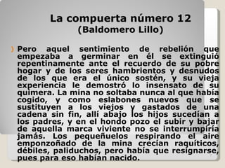 La compuerta número 12 (Baldomero Lillo) Pero aquel sentimiento de rebelión que empezaba a germinar en él se extinguió repentinamente ante el recuerdo de su pobre hogar y de los seres hambrientos y desnudos de los que era el único sostén, y su vieja experiencia le demostró lo insensato de su quimera. La mina no soltaba nunca al que había cogido, y como eslabones nuevos que se sustituyen a los viejos y gastados de una cadena sin fin, allí abajo los hijos sucedían a los padres, y en el hondo pozo el subir y bajar de aquella marca viviente no se interrumpiría jamás. Los pequeñuelos respirando el aire emponzoñado de la mina crecían raquíticos, débiles, paliduchos, pero había que resignarse, pues para eso habían nacido.  