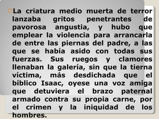 La criatura medio muerta de terror lanzaba gritos penetrantes de pavorosa angustia, y hubo que emplear la violencia para arrancarla de entre las piernas del padre, a las que se había asido con todas sus fuerzas. Sus ruegos y clamores llenaban la galería, sin que la tierna víctima, más desdichada que el bíblico Isaac, oyese una voz amiga que detuviera el brazo paternal armado contra su propia carne, por el crimen y la iniquidad de los hombres. 